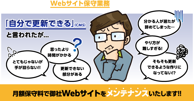 弊社はWebサイト保守業務を行っております!! 「自分で更新できる」(CMS)と言われたが… 分かる人が居たが辞めてしまった… やり方が難しすぎる! そもそも更新できるような作りになってない!? とてもじゃないが手が回らない!! 思ったより時間がかかる 更新できない部分がある 月額保守料で御社Webサイトをメンテナンスいたします!!
